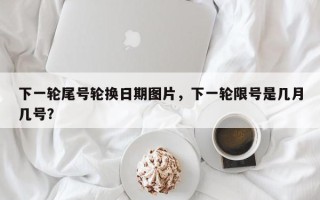 下一轮尾号轮换日期图片，下一轮限号是几月几号？