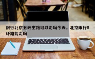 限行北京五环主路可以走吗今天，北京限行5环路能走吗