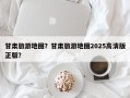 甘肃旅游地图？甘肃旅游地图2025高清版正版？