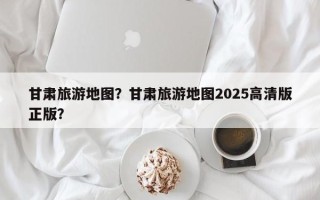 甘肃旅游地图？甘肃旅游地图2025高清版正版？