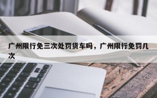 广州限行免三次处罚货车吗，广州限行免罚几次