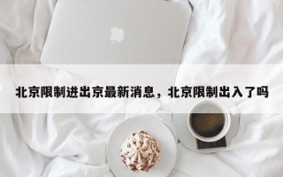 北京限制进出京最新消息，北京限制出入了吗