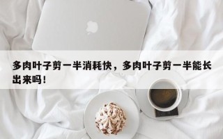 多肉叶子剪一半消耗快，多肉叶子剪一半能长出来吗！