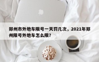 郑州市外地车限号一天罚几次，2021年郑州限号外地车怎么限？