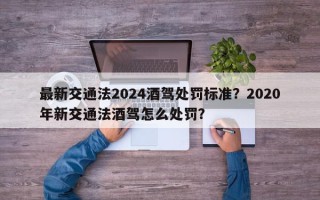 最新交通法2024酒驾处罚标准？2020年新交通法酒驾怎么处罚？