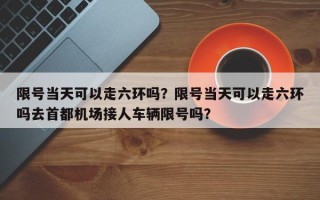 限号当天可以走六环吗？限号当天可以走六环吗去首都机场接人车辆限号吗？