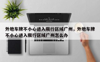 外地车牌不小心进入限行区域广州，外地车牌不小心进入限行区域广州怎么办