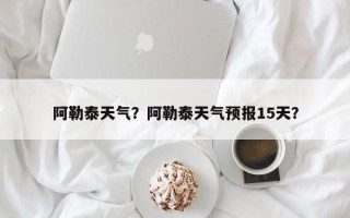 阿勒泰天气？阿勒泰天气预报15天？