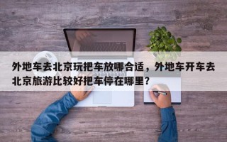 外地车去北京玩把车放哪合适，外地车开车去北京旅游比较好把车停在哪里？