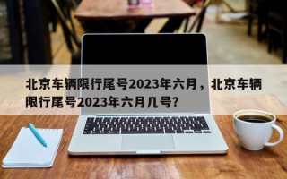 北京车辆限行尾号2023年六月，北京车辆限行尾号2023年六月几号？