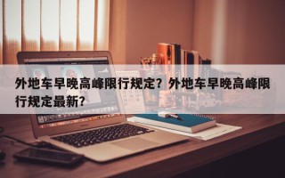 外地车早晚高峰限行规定？外地车早晚高峰限行规定最新？
