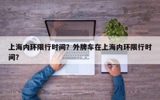 上海内环限行时间？外牌车在上海内环限行时间？