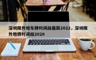 深圳限外地车牌时间段最新2022，深圳限外地牌时间段2020