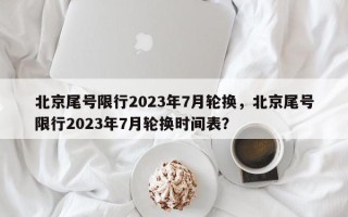 北京尾号限行2023年7月轮换，北京尾号限行2023年7月轮换时间表？