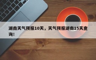 湖南天气预报10天，天气预报湖南15天查询！