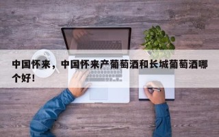 中国怀来，中国怀来产葡萄酒和长城葡萄酒哪个好！