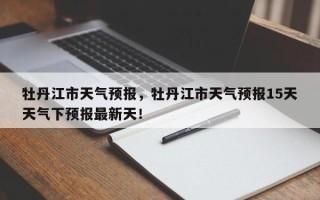 牡丹江市天气预报，牡丹江市天气预报15天天气下预报最新天！