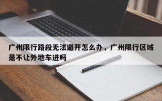 广州限行路段无法避开怎么办，广州限行区域是不让外地车进吗