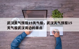 武汉天气预报15天气报，武汉天气预报15天气报武汉周边的景点
