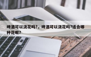 啤酒可以浇花吗?，啤酒可以浇花吗?适合哪种花呢?