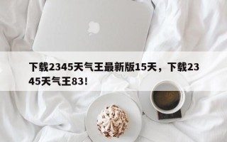 下载2345天气王最新版15天，下载2345天气王83！