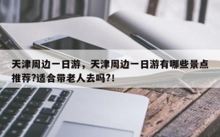 天津周边一日游，天津周边一日游有哪些景点推荐?适合带老人去吗?！
