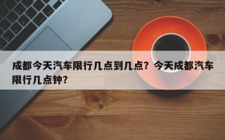 成都今天汽车限行几点到几点？今天成都汽车限行几点钟？
