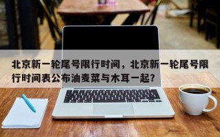 北京新一轮尾号限行时间，北京新一轮尾号限行时间表公布油麦菜与木耳一起？