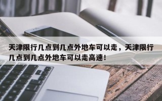 天津限行几点到几点外地车可以走，天津限行几点到几点外地车可以走高速！