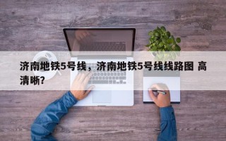 济南地铁5号线，济南地铁5号线线路图 高清晰？