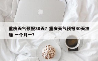 重庆天气预报30天？重庆天气预报30天准确 一个月一？