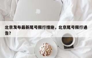 北京发布最新尾号限行措施，北京尾号限行通告？