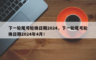 下一轮尾号轮换日期2024，下一轮尾号轮换日期2024年4月！