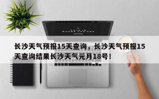 长沙天气预报15天查询，长沙天气预报15天查询结果长沙天气元月18号！