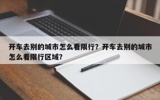 开车去别的城市怎么看限行？开车去别的城市怎么看限行区域？