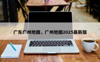 广东广州地图，广州地图2025最新版