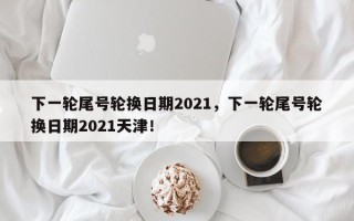下一轮尾号轮换日期2021，下一轮尾号轮换日期2021天津！