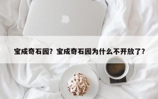 宝成奇石园？宝成奇石园为什么不开放了？