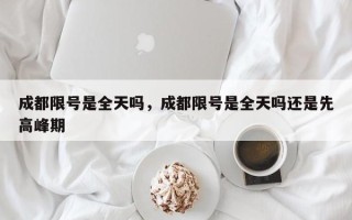 成都限号是全天吗，成都限号是全天吗还是先高峰期