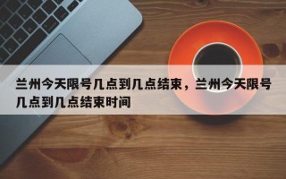 兰州今天限号几点到几点结束，兰州今天限号几点到几点结束时间
