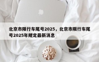 北京市限行车尾号2025，北京市限行车尾号2025年规定最新消息