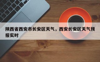 陕西省西安市长安区天气，西安长安区天气预报实时