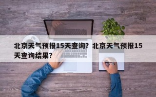 北京天气预报15天查询？北京天气预报15天查询结果？