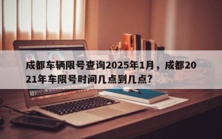 成都车辆限号查询2025年1月，成都2021年车限号时间几点到几点?