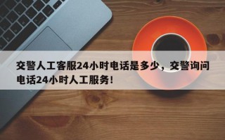 交警人工客服24小时电话是多少，交警询问电话24小时人工服务！