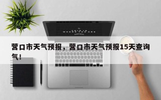 营口市天气预报，营口市天气预报15天查询气！
