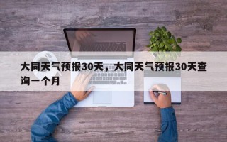 大同天气预报30天，大同天气预报30天查询一个月