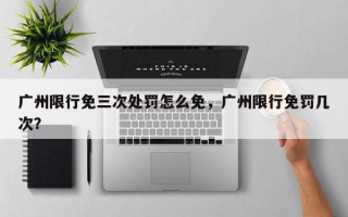 广州限行免三次处罚怎么免，广州限行免罚几次？