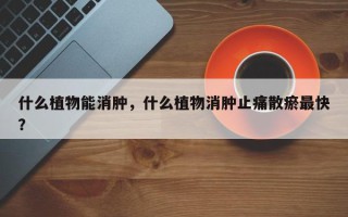 什么植物能消肿，什么植物消肿止痛散瘀最快？