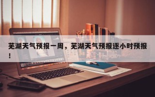 芜湖天气预报一周，芜湖天气预报逐小时预报！